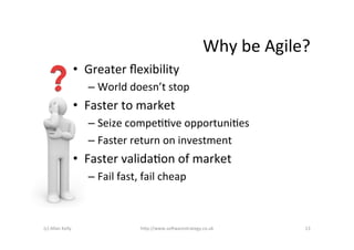 Why	
  be	
  Agile?	
  
                            •  Greater	
  ﬂexibility	
  
                                –  World	
  doesn’t	
  stop	
  
                            •  Faster	
  to	
  market	
  
                                –  Seize	
  compeAAve	
  opportuniAes	
  
                                –  Faster	
  return	
  on	
  investment	
  
                            •  Faster	
  validaAon	
  of	
  market	
  
                                –  Fail	
  fast,	
  fail	
  cheap	
  



(c)	
  Allan	
  Kelly	
                            h+p://www.so6warestrategy.co.uk	
                 13	
  
 