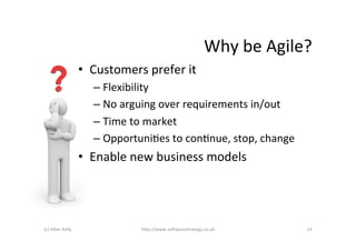 Why	
  be	
  Agile?	
  
                            •  Customers	
  prefer	
  it	
  
                                –  Flexibility	
  
                                –  No	
  arguing	
  over	
  requirements	
  in/out	
  
                                –  Time	
  to	
  market	
  
                                –  OpportuniAes	
  to	
  conAnue,	
  stop,	
  change	
  
                            •  Enable	
  new	
  business	
  models	
  




(c)	
  Allan	
  Kelly	
                      h+p://www.so6warestrategy.co.uk	
                 14	
  
 
