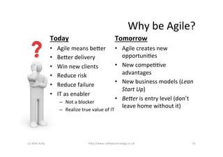 Why	
  be	
  Agile?	
  
                            Today	
                                         Tomorrow	
  
                            •    Agile	
  means	
  be+er	
                  •  Agile	
  creates	
  new	
  
                            •    Be+er	
  delivery	
                           opportuniAes	
  
                            •    Win	
  new	
  clients	
                    •  New	
  compeAAve	
  
                            •    Reduce	
  risk	
                              advantages	
  
                                                                            •  New	
  business	
  models	
  (Lean	
  
                            •    Reduce	
  failure	
  
                                                                               Start	
  Up)	
  
                            •    IT	
  as	
  enabler	
  
                                                                            •  BeHer	
  is	
  entry	
  level	
  (don’t	
  
                                  –  Not	
  a	
  blocker	
  
                                                                               leave	
  home	
  without	
  it)	
  
                                  –  Realize	
  true	
  value	
  of	
  IT	
  




(c)	
  Allan	
  Kelly	
                                 h+p://www.so6warestrategy.co.uk	
                               15	
  
 
