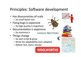 Principles:	
  So6ware	
  development	
  
•  Has	
  diseconomies	
  of	
  scale	
  
    –  So	
  small	
  batch	
  size	
  
•  Fixing	
  bugs	
  is	
  expensive	
  
    –  So	
  high	
  quality	
  is	
  important	
  
•  DocumentaAon	
  is	
  expensive	
  
    –  So	
  minimize	
  it	
  
•  Things	
  change	
  
    –  So	
  start	
  small	
  &	
  grow	
                    €	
  
    –  Strive	
  for	
  adaptability	
  over	
  adapted	
  
    –  Deliver	
  fast,	
  learn,	
  iterate	
  
 