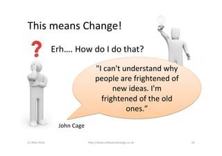 This	
  means	
  Change!	
  
                            Erh….	
  How	
  do	
  I	
  do	
  that?	
  

                                                       "I	
  can't	
  understand	
  why	
  
                                                       people	
  are	
  frightened	
  of	
  
                                                               new	
  ideas.	
  I'm	
  
                                                         frightened	
  of	
  the	
  old	
  
                                                                       ones.”	
  	
  
                               John	
  Cage	
  

(c)	
  Allan	
  Kelly	
                           h+p://www.so6warestrategy.co.uk	
            26	
  
 