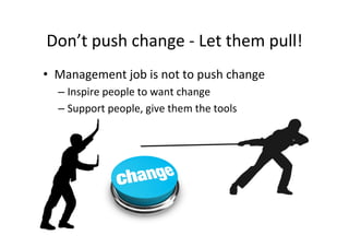 Don’t	
  push	
  change	
  -­‐	
  Let	
  them	
  pull!	
  
•  Management	
  job	
  is	
  not	
  to	
  push	
  change	
  
    –  Inspire	
  people	
  to	
  want	
  change	
  
    –  Support	
  people,	
  give	
  them	
  the	
  tools	
  
 