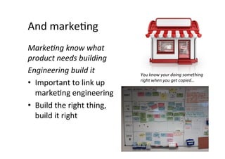 And	
  markeAng	
  
MarkeGng	
  know	
  what	
  
product	
  needs	
  building	
  
Engineering	
  build	
  it	
             You	
  know	
  your	
  doing	
  something	
  
•  Important	
  to	
  link	
  up	
       right	
  when	
  you	
  get	
  copied…	
  

   markeAng	
  engineering	
  
•  Build	
  the	
  right	
  thing,	
  
   build	
  it	
  right	
  
 