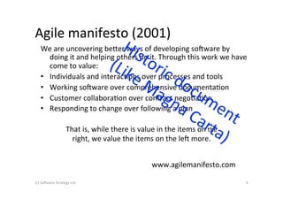 Agile	
  manifesto	
  (2001)	
  
     We	
  are	
  uncovering	
  be+er	
  ways	
  of	
  developing	
  so6ware	
  by	
  
        doing	
  it	
  and	
  helping	
  others	
  do	
  it.	
  Through	
  this	
  work	
  we	
  have	
  
        come	
  to	
  value:	
  	
  
     •  Individuals	
  and	
  interacAons	
  over	
  processes	
  and	
  tools	
  
     •  Working	
  so6ware	
  over	
  comprehensive	
  documentaAon	
  
     •  Customer	
  collaboraAon	
  over	
  contract	
  negoAaAon	
  
     •  Responding	
  to	
  change	
  over	
  following	
  a	
  plan	
  	
  

                           That	
  is,	
  while	
  there	
  is	
  value	
  in	
  the	
  items	
  on	
  the	
  
                             right,	
  we	
  value	
  the	
  items	
  on	
  the	
  le6	
  more.	
  


                                                                         www.agilemanifesto.com	
  

(c)	
  So6ware	
  Strategy	
  Ltd.	
                                                                             6	
  
 