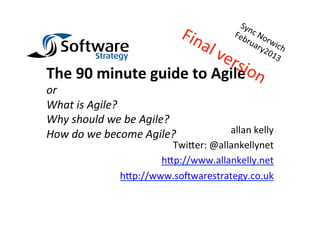 The	
  90	
  minute	
  guide	
  to	
  Agile	
  
or	
  
What	
  is	
  Agile?	
  
Why	
  should	
  we	
  be	
  Agile?	
  
How	
  do	
  we	
  become	
  Agile?	
         allan	
  kelly	
  
                               Twi+er:	
  @allankellynet	
  
                             h+p://www.allankelly.net	
  
                     h+p://www.so6warestrategy.co.uk	
  
 