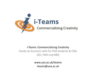 i-Teams: Commercialising Creativity
Hands-on business skills for PGR students & CRSs
(SCI, FMH and NBI)
www.uea.ac.uk/iteams
iteams@uea.ac.uk
 