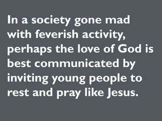 Pray like
Jesus.
In a society gone mad
with feverish activity,
perhaps the love of God is
best communicated by
inviting young people to
rest and pray like Jesus.
 