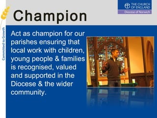 Champion
Act as champion for our
parishes ensuring that
local work with children,
young people & families
is recognised, valued
and supported in the
Diocese & the wider
community.
 