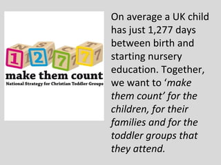 On average a UK child
has just 1,277 days
between birth and
starting nursery
education. Together,
we want to ‘make
them count’ for the
children, for their
families and for the
toddler groups that
they attend.
 
