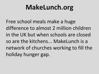 MakeLunch.org
Free school meals make a huge
difference to almost 2 million children
in the UK but when schools are closed
so are the kitchens... MakeLunch is a
network of churches working to fill the
holiday hunger gap.
 