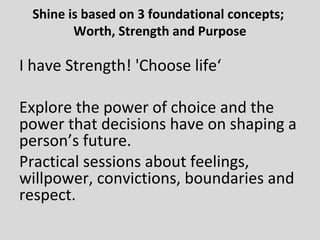 Shine is based on 3 foundational concepts;
Worth, Strength and Purpose
I have Strength! 'Choose life‘
Explore the power of choice and the
power that decisions have on shaping a
person’s future.
Practical sessions about feelings,
willpower, convictions, boundaries and
respect.
 