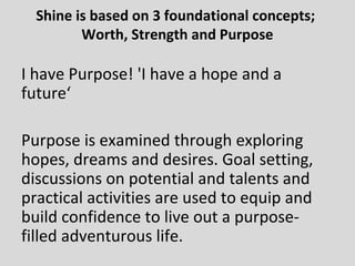 Shine is based on 3 foundational concepts;
Worth, Strength and Purpose
I have Purpose! 'I have a hope and a
future‘
Purpose is examined through exploring
hopes, dreams and desires. Goal setting,
discussions on potential and talents and
practical activities are used to equip and
build confidence to live out a purpose-
filled adventurous life.
 