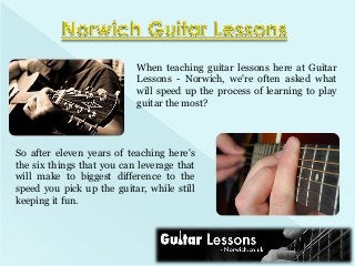 When teaching guitar lessons here at Guitar
Lessons - Norwich, we're often asked what
will speed up the process of learning to play
guitar the most?

So after eleven years of teaching here's
the six things that you can leverage that
will make to biggest difference to the
speed you pick up the guitar, while still
keeping it fun.

 