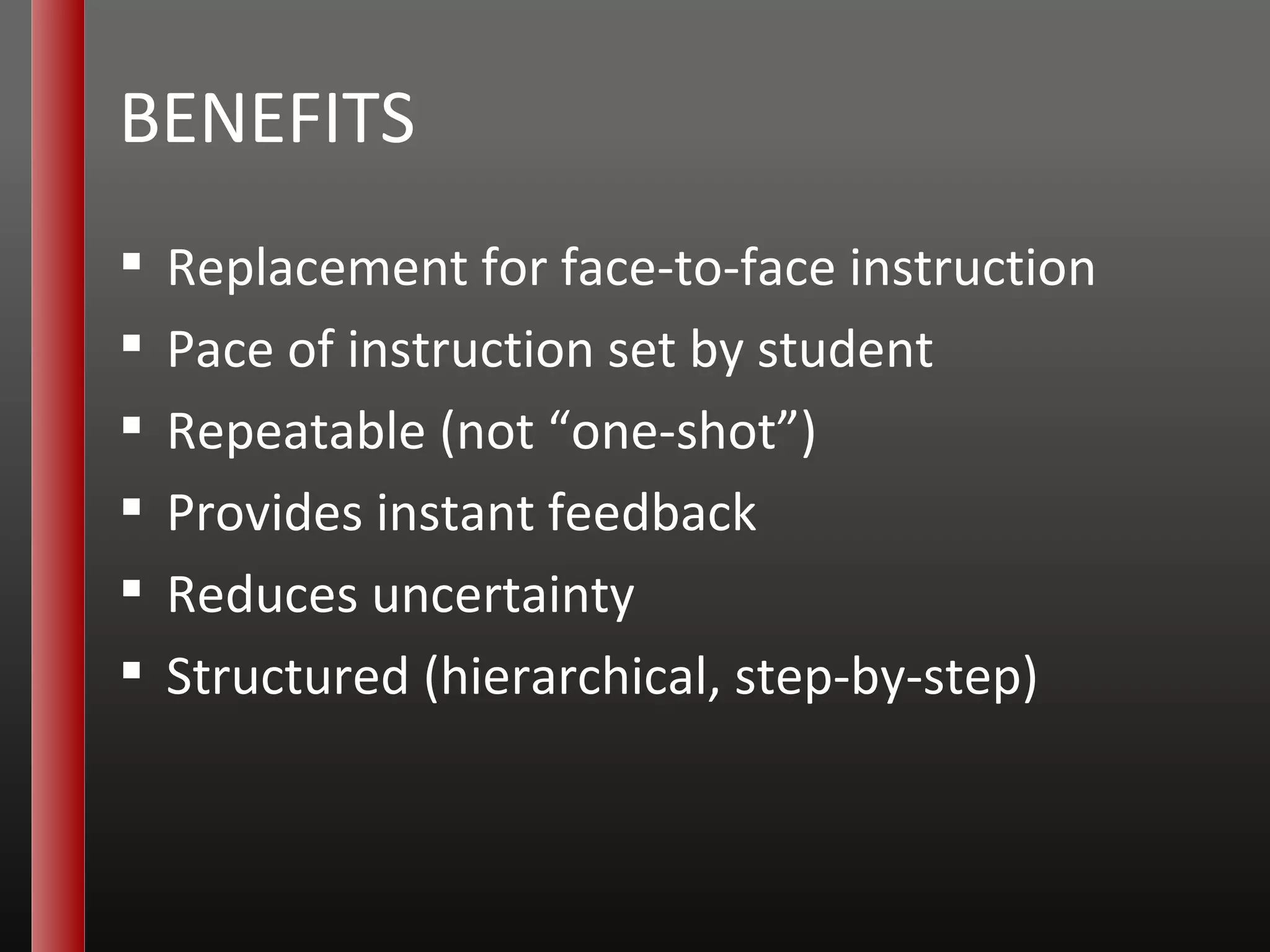 BENEFITS Replacement for face-to-face instruction Pace of instruction set by student Repeatable (not “one-shot”) Provides instant feedback Reduces uncertainty Structured (hierarchical, step-by-step) 
