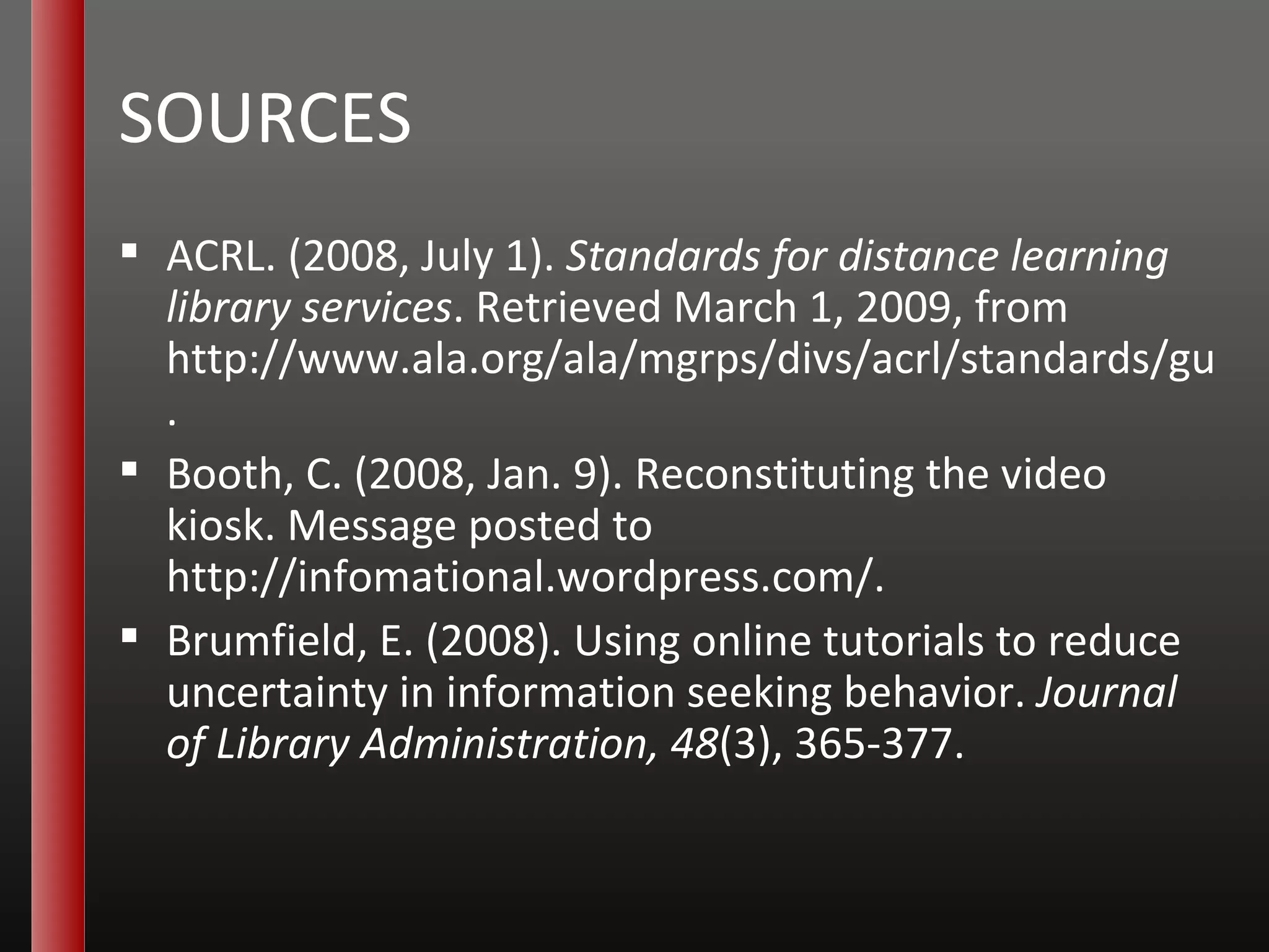 SOURCES ACRL. (2008, July 1).  Standards for distance learning library services . Retrieved March 1, 2009, from  http://www.ala.org/ala/mgrps/divs/acrl/standards/guidelinesdistancelearning.cfm . Booth, C. (2008, Jan. 9). Reconstituting the video kiosk. Message posted to  http://infomational.wordpress.com/ . Brumfield, E. (2008). Using online tutorials to reduce uncertainty in information seeking behavior.  Journal of Library Administration, 48 (3), 365-377. 