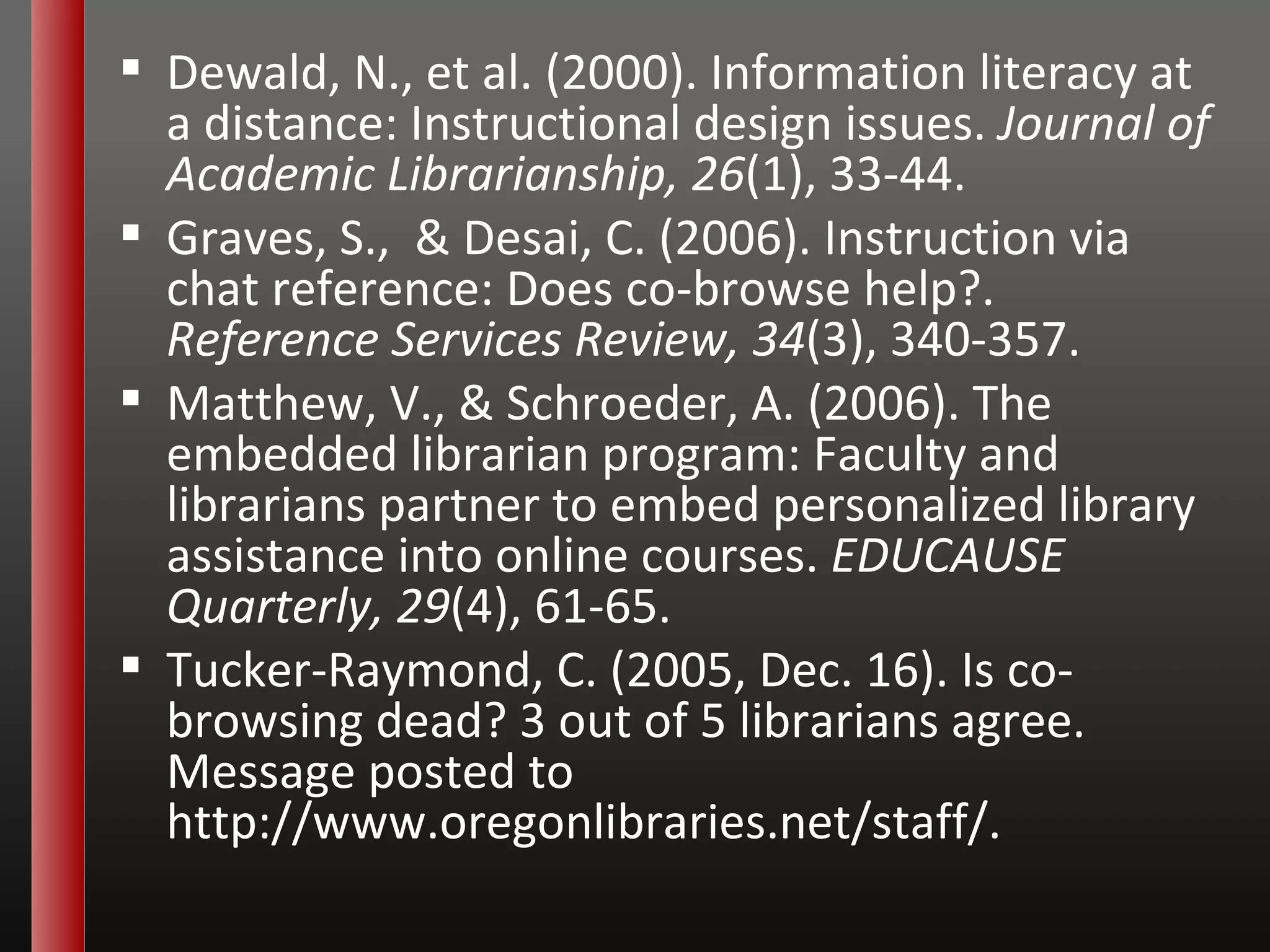 Dewald, N., et al. (2000). Information literacy at a distance: Instructional design issues.  Journal of Academic Librarianship, 26 (1), 33-44. Graves, S.,  & Desai, C. (2006). Instruction via chat reference: Does co-browse help?.  Reference Services Review, 34 (3), 340-357. Matthew, V., & Schroeder, A. (2006). The embedded librarian program: Faculty and librarians partner to embed personalized library assistance into online courses.  EDUCAUSE Quarterly, 29 (4), 61-65. Tucker-Raymond, C. (2005, Dec. 16). Is co-browsing dead? 3 out of 5 librarians agree. Message posted to  http://www.oregonlibraries.net/staff/ . 