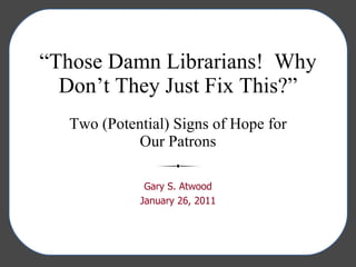 “ Those Damn Librarians!  Why Don’t They Just Fix This?” Two (Potential) Signs of Hope for Our Patrons Gary S. Atwood January 26, 2011 