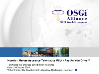 Norwich Union Insurance Telematics Pilot - Pay As You Drive™
Telematics trial of usage based motor insurance
Date: 23 October 2003
Volker Fricke, IBM Development Laboratory, Boeblingen, Germany
 