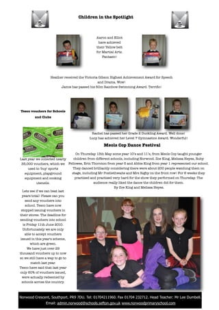 Children in the Spotlight



                                               Aaron and Elliot
                                                have achieved
                                               their Yellow belt
                                               for Martial Arts.
                                                   Fantasic!




                   Heather received the Victoria Gibson Highest Achievement Award for Speech
                                                and Drama. Wow!
                         Jamie has passed his 50m Rainbow Swimming Award. Terriﬁc!




 Tesco vouchers for Schools
          and Clubs



                                            Rachel has passed her Grade 2 Duckling Award. Well done!
                                           Lucy has achieved her Level 7 Gymnastics Award. Wonderful!

                                                   Meols Cop Dance Festival
                                   On Thursday 13th May some year 10’s and 11’s, from Meols Cop taught younger
 Last year we collected nearly    children from different schools, including Norwood. Zoe King, Melissa Heyes, Ruby
   35,000 vouchers, which we Fellowes, Erin Thornton from year 5 and Abbie King from year 1 represented our school.
        used to 'buy' sports     They danced brilliantly considering there were about 200 people watching them on
      equipment, playground      stage, including Mr Postlethwaite and Mrs Rigby on the front row! For 6 weeks they
      equipment and cooking        practised and practised very hard for the show they performed on Thursday. The
              utensils.                        audience really liked the dance the children did for them.
                                                            By Zoe King and Melissa Heyes.
   Lets see if we can beat last
   years total! Please can you
      send any vouchers into
      school. Tesco have now
  stopped issuing vouchers in
 their stores. The deadline for
 sending vouchers into school
    is Friday 11th June 2010.
    Unfortunately we are only
     able to accept vouchers
  issued in this year's scheme,
         which are green.
       We have just over 29
 thousand vouchers up to now
 so we still have a way to go to
         match last year.
 Tesco have said that last year
 only 60% of vouchers issued,
   were actually redeemed by
   schools across the country.



! Norwood Crescent, Southport. PR9 7DU. Tel: 01704211960. Fax 01704 232712. Head Teacher: Mr Lee Dumbell.
                Email: admin.norwood@schools.sefton.gov.uk www.norwoodprimaryschool.com
 