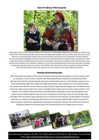 Year 5‘s Henry VIII surprise




 While year 5 were in the woods and meant to be doing art, a surprisingly unfamiliar voice called out ‘Where is my
 horse?’ Mr.Postlethwaite panicked. Mrs Goulden was extremely shocked. All the children looked around to ﬁnd a
    weird man wearing strange clothes, who proclaimed that he was Henry Vlll! Bravely Mrs. Goulden stepped
 forward and asked his Majesty if he would answer some questions which the children made up themselves. After
  break, Mrs Goulden exclaimed that the children were going to sketch other children in their sketch books, King
 Henry kindly offered for the children to sketch him. One of the things King Henry Vlll told us was that he enjoyed
   hunting and playing the lyre and the lute. The children tried very hard to get every speck and detail of Henry
          down onto their paper inside their sketch books. The children were happy with the end result.


                                        Family Orienteering Day
  After the terriﬁc successes of the previous Family Learning Days focussing on Art and Literacy and
     on Cooking, our ﬁrst outdoor venture introduced parents and children to orienteering. Steve
   McLean from British Orienteering UK last year worked with some of our Y6 children as part of our
   links with Stanley High School Sports College Partnership. They enjoyed it so much that we knew
  our parents and children would relish the opportunity of exploring the playground, the ﬁeld and the
  woods as a whole day of map work, only to be halted with a delicious lunch from Josie and Sue in the
    kitchen. The response was tremendous with 32 families taking part and so the atmosphere was
    superb as some families grew more and more competitive as the day moved on and the skill level
  increased. We would like to say a big thank you to everyone who took part, all the staff for putting in
    extra time in setting up everything after school and on the day itself and Kim Taylor, the school’s
   Parent Support Adviser for organising everything including the weather! We were sorry we had to
          disappoint people but will give them ﬁrst refusal when we run it again next summer.




! Norwood Crescent, Southport. PR9 7DU. Tel: 01704211960. Fax 01704 232712. Head Teacher: Mr Lee Dumbell.
                 Email: admin.norwood@schools.sefton.gov.uk www.norwoodprimaryschool.com
 