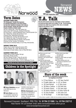 Norwood

                                                                                            25th September 2009
                                                                                                                 NEWS                        Issue No.42


Term Dates
AUTUMN TERM 2009
The Photographer: Tuesday 29th September
                                                                          T.A. Talk
                                                                          Now that all the teachers have been interviewed, it’s time to introduce
for individual photographs in full school uniform.                        our brand new feature which we are calling ‘T.A. Talk’. The first teaching
Car Boot Sale: Saturday 3rd October 9.30-12.00 pm.                        assistant to be ‘grilled’ by our reporters is Mrs. Gore, an invaluable
Harvest Assembly: Tuesday 6th October at 9.15 am.                         support for the teachers in Year 4.
Parents of children in Infants invited.
Half Term: Monday 26th - Friday 30th October (inc).
School closed: Staff Training day - Monday 2nd November.
KS2 Carol Concert - Leyland Rd Methodist Church: Tues 8th December 7pm.
Year 1 Nativity Play: Tuesday 8th December at 2 pm.
Christmas Dinner: Wednesday 9th December.
Year R Nativity Play: Thursday 10th December at 2 pm.
Year 2 Nativity Play: Friday 11th December at 2 pm.
Jack & The Beanstalk Pantomime: Monday 14th December.
Christmas Fun Day: Thursday 17th December.
School closes for Christmas holiday: at 2 pm Friday 18th December.

SPRING TERM 2010
Children return to school: Tuesday 5th January 2010.
Half Term: Monday 15th – Friday 19th February (inc).
School closes for Easter holiday: at 2pm on Friday 26th March.

SUMMER TERM 2010                                                          Q. What do you do in your                  Q. What music do you listen
Children return to school: Tuesday 13th April.                               spare time?                                to in your car?
Bank Holiday: Monday 3rd May.                                             A. Gardening and reading                   A. Smooth Radio
Half Term: Monday 31st May – Friday 4th June (inc).                       Q. What is your favourite food?            Q. Who (or what) makes you laugh?
School Closed: Staff Training day - Monday 5th July.                      A. Lasagne                                 A. Dara O’Briain
School closes for summer holiday: at 2 pm on Wednesday 21st July.         Q. Have you had any jobs                   Q. Is there anything you’ve not
                                                                             before working at Norwood?                 done that you would like to try?
         Remember you can check out the dates on the website!             A. I was head of cash and wages            A. Fly a plane
                                                                             at Metal Box, Aintree.                  Q. If you could go anywhere in

    Children in the Spotlight                                             Q. What were your favourite
                                                                             subjects at school?
                                                                          A. Maths and P .E.
                                                                                                                        the world, where would you go?
                                                                                                                     A. Austria.

                                                                          Q. Where did you go on your
                                                                             last holiday? A. Spain
                                                
                                                                                        Stars of the week
                                                                                    We would like to congratulate the following children
                                                                                                for being Stars of the Week!
                                                                                      1D Owen McKenzie                     4CP Aimee Crawford
                                                                                      1B Isabelle Hopkins Lane             4JP Joe Rimmer
                                                                                      2W Daniel Martland                   5P Alicia Escreet
                                      received a lucky bag for her                    2M Rebecca Tomlinson                 5M Caitlin Healy
 Cerys Valentine took part
in the 2009 Race for Life.            picture. Congratulations!                       3B Natasha Polansky                  5M Jamie Hough
Well done!                             Ellie Homewood recently                       3B Cameron Dodsworth                 6C Helena Fletcher-Hill
 Caris Dixon came 2nd                took part in an International                   3K Declan Broadbent                  6M Jordan Scutt
in a competition organised by         Gymnastics competition in                       4CP Abi Wright                       6M Callum Roughley
Broadhursts book shop. She            London. She proudly shows
                                                                           Gold and silver is awarded to children who have previously received star of the week
                                      her medals. Wow!


 Norwood Crescent, Southport, PR9 7DU. Tel: 01704 211960. Fax: 01704 232712
                Head Teacher: Mr Lee Dumbell. Email: admin.norwood@schools.sefton.gov.uk
                                     www.norwoodprimaryschool.com
 