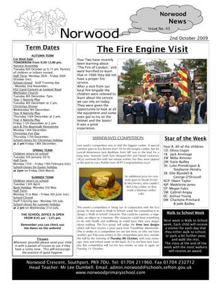Norwood
                                                                                                                         News
                                                                                                         Issue No. 43

                                                                                                                         2nd October 2009

        Term Dates                                             The Fire Engine Visit
              AUTUMN TERM
Car Boot Sale:                                Year Two have recently
TOMORROW from 9.30-12.00 pm.                  been learning about
Harvest Assembly:
                                              ‘The Fire of London,’ and
Tuesday 6th October at 9.15 am. Parents
of children in Infants invited.               were horrified to learn
Half Term: Monday 26th - Friday 30th          that in 1666 they did not
October (inc).                                have a proper fire
School closed: Staff Training day             service.
- Monday 2nd November.                        After a visit from our
KS2 Carol Concert at Leyland Road             local fire brigade the
Methodist Church:                             children were relieved to
Tuesday 8th December 7pm.
                                              learn about the service
Year 1 Nativity Play:
Tuesday 8th December at 2 pm.                 we can rely on today.
Christmas Dinner:                             They were given the
Wednesday 9th December.                       opportunity to look at all
Year R Nativity Play:                         the equipment and some
Thursday 10th December at 2 pm.               even got to try on the
Year 2 Nativity Play:                         helmet and the boots!
Friday 11th December at 2 pm.                 It was a great
Jack & The Beanstalk Pantomime:
                                              experience.
Monday 14th December.
Christmas Fun Day:
Thursday 17th December.
School closes for Christmas holiday:
                                                              SHINEWAVES COMPETITION                                  Star of the Week
at 2 pm Friday 18th December.
                                              Last week’s competition was to find the biggest conker. A special      Year R: All of the children
                                              mention goes to Eva Bennet from 1D for the longest conker, but for
              SPRING TERM                                                                                            1D: Olivia Logan
                                              overall dimensions Jack Redshaw from 4JP was in the lead for a
Children return to school:                                                                                           1B: Jack Armitage
                                              long time, however both Sam Morgan(5M) and Daniel Lawrence
Tuesday 5th January 2010.                                                                                            2W: Millie Rimmer
Half Term:                                    (4Cp) overtook him with last minute entries, but they were pipped
                                              at the post by Lucy Pettifer from 4CP!! Congratulations Lucy!          2M: Katie Badley
Monday 15th – Friday 19th February (inc).
School closes for Easter holiday:
                                                                                                                     3K: Luke Prendergast &
at 2pm on Friday 26th March.                                                                                                 Stephanie Hendry
                                                                                                                     3B: Ellie Blundell &
              SUMMER TERM                                                            An additional prize for crea-           George O’Driscoll
Children return to school:                                                           tivity goes to Nicole Ferrier   4CP: Owen Taylor
Tuesday 13th April.                                                                 (& Mrs Ferrier), who couldn’t
                                                                                                                     4JP: Madeleine Jones
Bank Holiday: Monday 3rd May.                                                         find a big conker, so they
                                                                                       made a fabulous conker
                                                                                                                     5P: Megan Fyles
Half Term:
                                                                                                 cake.               5M: Gabriel Angay
Monday 31st May – Friday 4th June (inc).
School Closed:
                                                                                                                     6C: Joshua Young
Staff Training day - Monday 5th July.                                                                                6M: Charlotte Pritchard
School closes for summer holiday:                                                                                            & Jade Badley
at 2 pm on Wednesday 21st July.               This week’s competition is being run in conjunction with the Eco
                                              group. As next week is ‘Walk to School’ week the competition is to
     THE SCHOOL OFFICE IS OPEN                design a ‘Walk to School’ character. This could be a person, a vege-      Walk to School Week
      FROM 8.45 am – 3.45 pm.                 table, an object or a monster. The character could have something
                                              to do with health and wellbeing or could have their own slogan          Next week is Walk to School
     Remember you can check out               about walking. The Eco group will judge the three best designs          week. Each child will receive
       the dates on the website!              which will then receive a prize pack from TravelWise Merseyside.         a sticker for each day that
                                              This is similar to a competition we ran last term, so why not have       they either walk to school,
                                              another go? Pop your entries in the competition post box, outside         or park a bit further away
                  Tissues                     the hall by the morning of Thursday 8th October, with your name,              and walk the rest.
Whenever possible please send your child      age, class and school name on the back. As I’m not here next Tues-
                                                                                                                      The class at the end of the
 in with a packet of tissues to use if they   day this competition will run for two weeks, so tune in again on
                                              Tuesday 13 October.                                                     week with the most walkers
 have a runny nose. This will encourage                  th



       the practice of good hygiene.
                                                                                                                          will receive an award.


         Norwood Crescent, Southport. PR9 7DU. Tel: 01704 211960. Fax 01704 232712
          Head Teacher: Mr Lee Dumbell. Email: admin.norwood@schools.sefton.gov.uk
                               www.norwoodprimaryschool.com
 