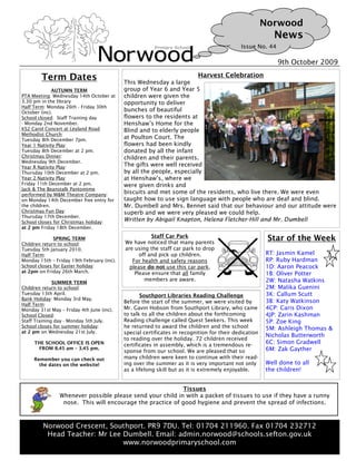 Norwood
                                                                                                          News
                                                                                            Issue No. 44

                                                                                                           9th October 2009

        Term Dates                                                        Harvest Celebration
                                            This Wednesday a large
              AUTUMN TERM                   group of Year 6 and Year 5
PTA Meeting: Wednesday 14th October at      children were given the
3.30 pm in the library                      opportunity to deliver
Half Term: Monday 26th - Friday 30th
October (inc).                              bunches of beautiful
School closed: Staff Training day           flowers to the residents at
- Monday 2nd November.                      Henshaw’s Home for the
KS2 Carol Concert at Leyland Road           Blind and to elderly people
Methodist Church:
Tuesday 8th December 7pm.
                                            at Poulton Court. The
Year 1 Nativity Play:                       flowers had been kindly
Tuesday 8th December at 2 pm.               donated by all the infant
Christmas Dinner:                           children and their parents.
Wednesday 9th December.
Year R Nativity Play:                       The gifts were well received
Thursday 10th December at 2 pm.             by all the people, especially
Year 2 Nativity Play:                       at Henshaw’s, where we
Friday 11th December at 2 pm.               were given drinks and
Jack & The Beanstalk Pantomime
performed by M&M Theatre Company:
                                            biscuits and met some of the residents, who live there. We were even
on Monday 14th December free entry for      taught how to use sign language with people who are deaf and blind.
the children.                               Mr. Dumbell and Mrs. Bennet said that our behaviour and our attitude were
Christmas Fun Day:                          superb and we were very pleased we could help.
Thursday 17th December.
School closes for Christmas holiday:        Written by Abigail Knapton, Helena Fletcher-Hill and Mr. Dumbell
at 2 pm Friday 18th December.
                                                       Staff Car Park
              SPRING TERM
                                            We have noticed that many parents
                                                                                                        Star of the Week
Children return to school:
Tuesday 5th January 2010.                   are using the staff car park to drop
Half Term:                                        off and pick up children.                            RT: Jasmin Kamel
Monday 15th – Friday 19th February (inc).      For health and safety reasons                           RP: Ruby Hardman
School closes for Easter holiday:             please do not use this car park.                         1D: Aaron Peacock
at 2pm on Friday 26th March.                    Please ensure that all family                          1B: Oliver Potter
                                                    members are aware.                                 2W: Natasha Watkins
              SUMMER TERM
Children return to school:                                                                             2M: Malika Guenini
Tuesday 13th April.                                Southport Libraries Reading Challenge               3K: Callum Scutt
Bank Holiday: Monday 3rd May.
                                            Before the start of the summer, we were visited by         3B: Katy Watkinson
Half Term:
Monday 31st May – Friday 4th June (inc).    Mr. Gavin Hobson from Southport Library, who came          4CP: Caris Dixon
School Closed:                              to talk to all the children about the forthcoming          4JP: Zarin Kashman
Staff Training day - Monday 5th July.       Reading challenge called Quest Seekers. This week          5P: Zoe King
School closes for summer holiday:           he returned to award the children and the school           5M: Ashleigh Thomas &
at 2 pm on Wednesday 21st July.             special certificates in recognition for their dedication
                                                                                                       Nicholas Butterworth
                                            to reading over the holiday. 72 children received
     THE SCHOOL OFFICE IS OPEN              certificates in assembly, which is a tremendous re-
                                                                                                       6C: Simon Gradwell
      FROM 8.45 am – 3.45 pm.                                                                          6M: Zak Gayther
                                            sponse from our school. We are pleased that so
     Remember you can check out             many children were keen to continue with their read-
       the dates on the website!            ing over the summer as it is very important not only       Well done to all
                                            as a lifelong skill but as it is extremely enjoyable.      the children!


                                                           Tissues
                Whenever possible please send your child in with a packet of tissues to use if they have a runny
                 nose. This will encourage the practice of good hygiene and prevent the spread of infections.



         Norwood Crescent, Southport. PR9 7DU. Tel: 01704 211960. Fax 01704 232712
          Head Teacher: Mr Lee Dumbell. Email: admin.norwood@schools.sefton.gov.uk
                               www.norwoodprimaryschool.com
 
