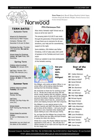 NORWOOD NEWS ISSUE NO 52                                                                         11TH DECEMBER 2009




                                                                    News Team: Jamie Russell, Megan Powderly, Gabriel Angay,
                                                                    Charlotte Fitzgerald, Heather Weights, Thomas Lawson, Lucy
                                                                    Cottier & Luke Dempster




                                                 PTA Christmas Fair
        TERM DATES
                                       Wow what a fantastic night! School was as
          Autumn Term
                                       busy as we’ve ever seen it!

     Wizard of Oz Pantomime:           The amazing total of £2130.73 was made
     Performed by M&M Theatre          through the generosity of Norwood families.
     Company: Monday 14th              A huge thank you to everyone for all your
     December 9.10 and 10.30am         donations, your help and for overwhelming
                                       support on the night.
     Christmas Fun Day: Thursday
     17th December. No cost to         Some statistics, 250 children saw Father
     children
                                       Christmas, £105 of cakes sold, £353 worth
     School closes for Christmas       of guesses on the Tombola and much much
     holiday: at 2 pm Friday 18th      more!
     December.
                                       Check our website to see more photographs
           Spring Term                 of this fantastic evening.

     Children return to school:
     Tuesday 5th January 2010.                                          See you                     Star of the
     Half Term: Monday 15th –
                                                                        again                         Week
     Friday 19th February (inc).                                        soon,
                                                                        Mrs                  RT: Caitlan Robinson
     School closes for Easter                                                                RP: Sam Sproat
     holiday: at 2pm on Friday 26th                                     Milligan!
     March.                                                                                  1D: Rebecca Kilduff
                                                                                             1B: Daniel Mitchell
          Summer Term                 Mrs Milligan, who works as Admin Officer in our        1B: Sean Cairns
                                      school office, will be taking maternity leave
     Children return to school:       starting from the Christmas holidays.                  2W: Ben Boardman
     Tuesday 13th April.                                                                     2M: Louise Lane
                                      We would like to thank her for working so hard
     Bank Holiday                     for us. All day she is kept very busy with the         3B: Jack Wilkinson
     Monday 3rd May.                  dinner money, dealing with the registers, making
                                      sure we are kept up to date with all the children’s    3B: Milly Rigby Silver

     Half Term:                       personal information, helping members of staff         3K: Michael Hignett
     Monday 31st May-Friday 4th       send out letters about trips etc., answering the
                                      phone and helping everyone with their enquiries.       3K: Poppy Rimmer
     June (inc)
                                      Mrs Milligan is a very special person to the           3K: Heather Weights
     School closed:                   children, parents and staff. She takes the time to     4CP: Holly Aitkenhead
     Staff Training day-Monday 5th    get to know all the children. I am sure you will
     July                                                                                    4JP: Kane Baggaley
                                      agree this is very important when dealing with
                                      issues relating to your child and your family.         5P: Errin Telford
     School closes for summer
     holiday:                         So, we hope that Mrs Milligan has a lovely time        5M: Laura Pendlebury
     at 2pm on Wednesday 21st         with her family and new baby and look forward
                                                                                             6C: Lewis Harwood
     July.                            to seeing her when she returns.
                                                                                       6C: Kieran Davies
                                      Whilst she is away Mrs Pauline Williams has been
     Remember you can check out       appointed to work with us. She will also be a    6M: Liam Campbell
     the dates on the website!        valued member of our team and we hope she will
                                                                                       6M: Charlie Gray
                                      be very happy here.


    Norwood Crescent, Southport. PR9 7DU. Tel: 01704211960. Fax 01704 232712. Head Teacher: Mr Lee Dumbell.

	                    Email: admin.norwood@schools.sefton.gov.uk www.norwoodprimaryschool.com
 