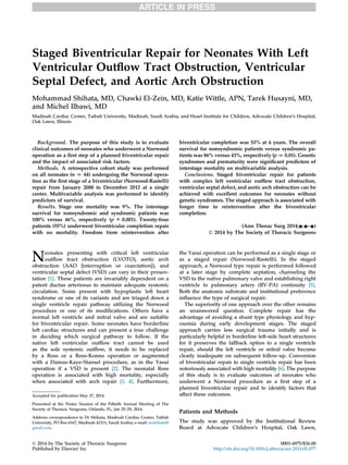 Staged Biventricular Repair for Neonates With Left 
Ventricular Outflow Tract Obstruction, Ventricular 
Septal Defect, and Aortic Arch Obstruction 
Mohammad Shihata, MD, Chawki El-Zein, MD, Katie Wittle, APN, Tarek Husayni, MD, 
and Michel Ilbawi, MD 
Madinah Cardiac Center, Taibah University, Madinah, Saudi Arabia; and Heart Institute for Children, Advocate Children’s Hospital, 
Oak Lawn, Illinois 
Background. The purpose of this study is to evaluate 
clinical outcomes of neonates who underwent a Norwood 
operation as a first step of a planned biventricular repair 
and the impact of associated risk factors. 
Methods. A retrospective cohort study was performed 
on all neonates (n [ 44) undergoing the Norwood opera-tion 
as the first stage of a biventricular (Norwood-Rastelli) 
repair from January 2000 to December 2012 at a single 
center. Multivariable analysis was performed to identify 
predictors of survival. 
Results. Stage one mortality was 9%. The interstage 
survival for nonsyndromic and syndromic patients was 
100% versus 46%, respectively (p < 0.001). Twenty-four 
patients (55%) underwent biventricular completion repair 
with no mortality. Freedom from reintervention after 
biventricular completion was 53% at 6 years. The overall 
survival for nonsyndromic patients versus syndromic pa-tients 
was 86% versus 43%, respectively (p[0.01). Genetic 
syndromes and prematurity were significant predictors of 
interstage mortality on multivariable analysis. 
Conclusions. Staged biventricular repair for patients 
with complex left ventricular outflow tract obstruction, 
ventricular septal defect, and aortic arch obstruction can be 
achieved with excellent outcomes for neonates without 
genetic syndromes. The staged approach is associated with 
longer time to reintervention after the biventricular 
completion. 
(Ann Thorac Surg 2014;-:-–-) 
 2014 by The Society of Thoracic Surgeons 
Neonates presenting with critical left ventricular 
outflow tract obstruction (LVOTO), aortic arch 
obstruction (AAO [interruption or coarctation]), and 
ventricular septal defect (VSD) can vary in their presen-tation 
[1]. These patients are invariably dependent on a 
patent ductus arteriosus to maintain adequate systemic 
circulation. Some present with hypoplastic left heart 
syndrome or one of its variants and are triaged down a 
single ventricle repair pathway utilizing the Norwood 
procedure or one of its modifications. Others have a 
normal left ventricle and mitral valve and are suitable 
for biventricular repair. Some neonates have borderline 
left cardiac structures and can present a true challenge 
in deciding which surgical pathway to follow. If the 
native left ventricular outflow tract cannot be used 
as the sole systemic outflow, it needs to be replaced 
by a Ross or a Ross-Konno operation or augmented 
with a Damus-Kaye-Stansel procedure, as in the Yasui 
operation if a VSD is present [2]. The neonatal Ross 
operation is associated with high mortality, especially 
when associated with arch repair [3, 4]. Furthermore, 
the Yasui operation can be performed as a single stage or 
as a staged repair (Norwood-Rastelli). In the staged 
approach, a Norwood type repair is performed followed 
at a later stage by complete septation, channeling the 
VSD to the native pulmonary valve and establishing right 
ventricle to pulmonary artery (RV-PA) continuity [5]. 
Both the anatomic substrate and institutional preference 
influence the type of surgical repair. 
The superiority of one approach over the other remains 
an unanswered question. Complete repair has the 
advantage of avoiding a shunt type physiology and hyp-oxemia 
during early development stages. The staged 
approach carries less surgical trauma initially and is 
particularly helpful in borderline left-side heart structures 
for it preserves the fallback option to a single ventricle 
repair, should the left ventricle or mitral valve become 
clearly inadequate on subsequent follow-up. Conversion 
of biventricular repair to single ventricle repair has been 
notoriously associated with highmortality [6]. The purpose 
of this study is to evaluate outcomes of neonates who 
underwent a Norwood procedure as a first step of a 
planned biventricular repair and to identify factors that 
affect these outcomes. 
Patients and Methods 
The study was approved by the Institutional Review 
Board at Advocate Children’s Hospital, Oak Lawn, 
Accepted for publication May 27, 2014. 
Presented at the Poster Session of the Fiftieth Annual Meeting of The 
Society of Thoracic Surgeons, Orlando, FL, Jan 25–29, 2014. 
Address correspondence to Dr Shihata, Madinah Cardiac Center, Taibah 
University, PO Box 6167, Madinah 41311, Saudi Arabia; e-mail: mshihata@ 
gmail.com. 
 2014 by The Society of Thoracic Surgeons 0003-4975/$36.00 
Published by Elsevier Inc http://dx.doi.org/10.1016/j.athoracsur.2014.05.077 
 