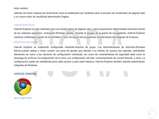 NORA CARRERA
4
además de incluir mejoras de rendimiento como la aceleración por hardware para el proceso de renderizado de páginas web
y un nuevo motor de JavaScript denominado Chakra.
CARACTERISTICAS
Internet Explorer ha sido diseñado para una amplia gama de páginas web y para proporcionar determinadas funciones dentro
de los sistemas operativos, incluyendo Windows Update. Durante el apogeo de la guerra de navegadores, Internet Explorer
sustituyó a Netscape cuando se encontraban a favor de apoyar las progresivas características tecnológicas de la época.
POLÍTICAS DE GRUPO
Internet Explorer es totalmente configurable mediante directiva de grupo. Los administradores de dominios Windows
Server pueden aplicar y hacer cumplir una serie de ajustes que afectan a la interfaz de usuario (por ejemplo, deshabilitar
elementos de menú y las opciones de configuración individual), así como las características de seguridad tales como la
descarga de archivos, la configuración de la zona, por configuración del sitio, comportamiento de control ActiveX, y otros. La
configuración puede ser establecida para cada usuario y para cada máquina. Internet Explorer también soporta autenticación
integrada de Windows.
GOOGLE CHROME
Figure 3 Google Chrome
 