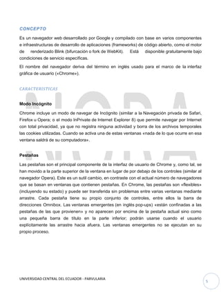 UNIVERSIDAD CENTRAL DEL ECUADOR - PARVULARIA
5
CONCEPTO
Es un navegador web desarrollado por Google y compilado con base en varios componentes
e infraestructuras de desarrollo de aplicaciones (frameworks) de código abierto, como el motor
de renderizado Blink (bifurcación o fork de WebKit). Está disponible gratuitamente bajo
condiciones de servicio específicas.
El nombre del navegador deriva del término en inglés usado para el marco de la interfaz
gráfica de usuario («Chrome»).
CARACTERISTICAS
Modo Incógnito
Chrome incluye un modo de navegar de Incógnito (similar a la Navegación privada de Safari,
Firefox u Opera; o el modo InPrivate de Internet Explorer 8) que permite navegar por Internet
con total privacidad, ya que no registra ninguna actividad y borra de los archivos temporales
las cookies utilizadas. Cuando se activa una de estas ventanas «nada de lo que ocurre en esa
ventana saldrá de su computadora».
Pestañas
Las pestañas son el principal componente de la interfaz de usuario de Chrome y, como tal, se
han movido a la parte superior de la ventana en lugar de por debajo de los controles (similar al
navegador Opera). Este es un sutil cambio, en contraste con el actual número de navegadores
que se basan en ventanas que contienen pestañas. En Chrome, las pestañas son «flexibles»
(incluyendo su estado) y puede ser transferida sin problemas entre varias ventanas mediante
arrastre. Cada pestaña tiene su propio conjunto de controles, entre ellos la barra de
direcciones Omnibox. Las ventanas emergentes (en inglés pop-ups) «están confinadas a las
pestañas de las que provienen» y no aparecen por encima de la pestaña actual sino como
una pequeña barra de título en la parte inferior; podrán usarse cuando el usuario
explícitamente las arrastre hacia afuera. Las ventanas emergentes no se ejecutan en su
propio proceso.
 