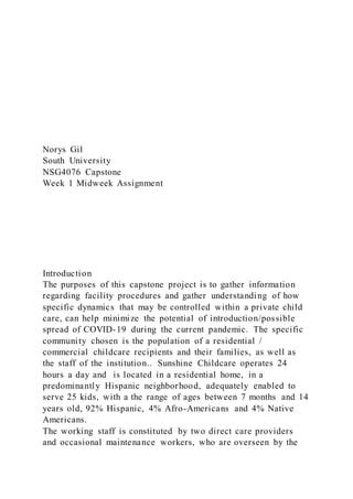 Norys Gil
South University
NSG4076 Capstone
Week 1 Midweek Assignment
Introduction
The purposes of this capstone project is to gather information
regarding facility procedures and gather understanding of how
specific dynamics that may be controlled within a private child
care, can help minimize the potential of introduction/possible
spread of COVID-19 during the current pandemic. The specific
community chosen is the population of a residential /
commercial childcare recipients and their families, as well as
the staff of the institution.. Sunshine Childcare operates 24
hours a day and is located in a residential home, in a
predominantly Hispanic neighborhood, adequately enabled to
serve 25 kids, with a the range of ages between 7 months and 14
years old, 92% Hispanic, 4% Afro-Americans and 4% Native
Americans.
The working staff is constituted by two direct care providers
and occasional maintenance workers, who are overseen by the
 