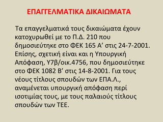ΕΠΑΓΓΕΛΜΑΤΙΚΑ ΔΙΚΑΙΩΜΑΤΑ

Τα επαγγελματικά τους δικαιώματα έχουν
κατοχυρωθεί με το Π.Δ. 210 που
δημοσιεύτηκε στο ΦΕΚ 165 Α’ στις 24-7-2001.
Επίσης, σχετική είναι και η Υπουργική
Απόφαση, Υ7β/οικ.4756, που δημοσιεύτηκε
στο ΦΕΚ 1082 Β’ στις 14-8-2001. Για τους
νέους τίτλους σπουδών των ΕΠΑ.Λ.,
αναμένεται υπουργική απόφαση περί
ισοτιμίας τους, με τους παλαιούς τίτλους
σπουδών των ΤΕΕ.
 