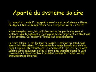 Aparté du système solaire La température de l'atmosphère solaire est de plusieurs millions de degrés Kelvin (Température °C = Température °K - 273,15).  À ces températures, les collisions entre les particules sont si violentes que les atomes d'hydrogène se décomposent en électrons et en protons. Ce "matériel" ionisé est appelé plasma.  Le vent solaire, c'est lorsque ce plasma s'éloigne du soleil dans toutes les directions. Il transporte le champ magnétique solaire dans l'espace interplanétaire. La vitesse et la densité de ce vent solaire varie beaucoup; celles-ci sont plus grandes quand le vent provient des régions actives du soleil, comme les taches ou les protubérances solaires.  