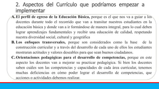 2. Aspectos del Currículo que podríamos empezar a
implementar
A. El perfil de egreso de la Educación Básica, porque es el que nos va a guiar a los
docentes durante todo el recorrido que van a transitar nuestros estudiantes en la
educación básica y donde van a ir formándose de manera integral, para lo cual deben
lograr aprendizajes fundamentales y recibir una educación de calidad, respetando
nuestra diversidad social, cultural y geográfica
B. Los enfoques transversales, porque son considerados como la base de la
construcción curricular y a través del desarrollo de cada uno de ellos los estudiantes
mostraran actitudes y valores deseables para que sean buenos ciudadanos.
C. Orientaciones pedagógicas para el desarrollo de competencias, porque en este
aspecto los docentes van a mejorar su practicar pedagógica. Si bien los docentes
saben cuáles son las competencias y capacidades de cada área curricular, tenemos
muchas deficiencias en cómo poder lograr el desarrollo de competencias, que
acciones o actividades debemos realizar.
 