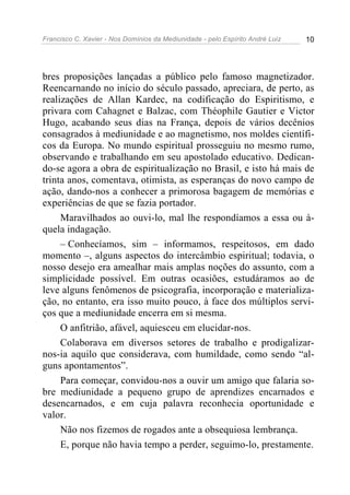 Francisco C. Xavier - Nos Domínios da Mediunidade - pelo Espírito André Luiz 10
bres proposições lançadas a público pelo famoso magnetizador.
Reencarnando no início do século passado, apreciara, de perto, as
realizações de Allan Kardec, na codificação do Espiritismo, e
privara com Cahagnet e Balzac, com Théophile Gautier e Victor
Hugo, acabando seus dias na França, depois de vários decênios
consagrados à mediunidade e ao magnetismo, nos moldes científi-
cos da Europa. No mundo espiritual prosseguiu no mesmo rumo,
observando e trabalhando em seu apostolado educativo. Dedican-
do-se agora a obra de espiritualização no Brasil, e isto há mais de
trinta anos, comentava, otimista, as esperanças do novo campo de
ação, dando-nos a conhecer a primorosa bagagem de memórias e
experiências de que se fazia portador.
Maravilhados ao ouvi-lo, mal lhe respondíamos a essa ou à-
quela indagação.
– Conhecíamos, sim – informamos, respeitosos, em dado
momento –, alguns aspectos do intercâmbio espiritual; todavia, o
nosso desejo era amealhar mais amplas noções do assunto, com a
simplicidade possível. Em outras ocasiões, estudáramos ao de
leve alguns fenômenos de psicografia, incorporação e materializa-
ção, no entanto, era isso muito pouco, à face dos múltiplos servi-
ços que a mediunidade encerra em si mesma.
O anfitrião, afável, aquiesceu em elucidar-nos.
Colaborava em diversos setores de trabalho e prodigalizar-
nos-ia aquilo que considerava, com humildade, como sendo “al-
guns apontamentos”.
Para começar, convidou-nos a ouvir um amigo que falaria so-
bre mediunidade a pequeno grupo de aprendizes encarnados e
desencarnados, e em cuja palavra reconhecia oportunidade e
valor.
Não nos fizemos de rogados ante a obsequiosa lembrança.
E, porque não havia tempo a perder, seguimo-lo, prestamente.
 