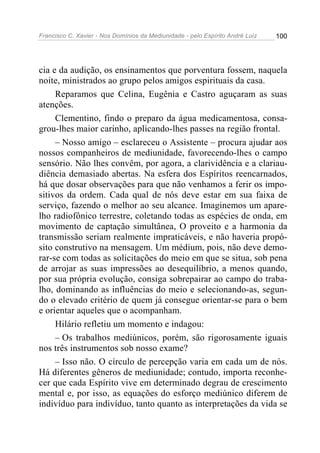 Francisco C. Xavier - Nos Domínios da Mediunidade - pelo Espírito André Luiz 100
cia e da audição, os ensinamentos que porventura fossem, naquela
noite, ministrados ao grupo pelos amigos espirituais da casa.
Reparamos que Celina, Eugênia e Castro aguçaram as suas
atenções.
Clementino, findo o preparo da água medicamentosa, consa-
grou-lhes maior carinho, aplicando-lhes passes na região frontal.
– Nosso amigo – esclareceu o Assistente – procura ajudar aos
nossos companheiros de mediunidade, favorecendo-lhes o campo
sensório. Não lhes convêm, por agora, a clarividência e a clariau-
diência demasiado abertas. Na esfera dos Espíritos reencarnados,
há que dosar observações para que não venhamos a ferir os impo-
sitivos da ordem. Cada qual de nós deve estar em sua faixa de
serviço, fazendo o melhor ao seu alcance. Imaginemos um apare-
lho radiofônico terrestre, coletando todas as espécies de onda, em
movimento de captação simultânea, O proveito e a harmonia da
transmissão seriam realmente impraticáveis, e não haveria propó-
sito construtivo na mensagem. Um médium, pois, não deve demo-
rar-se com todas as solicitações do meio em que se situa, sob pena
de arrojar as suas impressões ao desequilíbrio, a menos quando,
por sua própria evolução, consiga sobrepairar ao campo do traba-
lho, dominando as influências do meio e selecionando-as, segun-
do o elevado critério de quem já consegue orientar-se para o bem
e orientar aqueles que o acompanham.
Hilário refletiu um momento e indagou:
– Os trabalhos mediúnicos, porém, são rigorosamente iguais
nos três instrumentos sob nosso exame?
– Isso não. O círculo de percepção varia em cada um de nós.
Há diferentes gêneros de mediunidade; contudo, importa reconhe-
cer que cada Espírito vive em determinado degrau de crescimento
mental e, por isso, as equações do esforço mediúnico diferem de
indivíduo para indivíduo, tanto quanto as interpretações da vida se
 