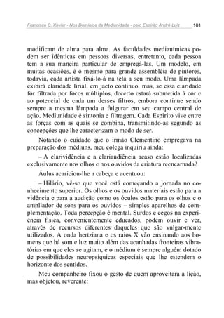 Francisco C. Xavier - Nos Domínios da Mediunidade - pelo Espírito André Luiz 101
modificam de alma para alma. As faculdades medianímicas po-
dem ser idênticas em pessoas diversas, entretanto, cada pessoa
tem a sua maneira particular de empregá-las. Um modelo, em
muitas ocasiões, é o mesmo para grande assembléia de pintores,
todavia, cada artista fixá-lo-á na tela a seu modo. Uma lâmpada
exibirá claridade lirial, em jacto contínuo, mas, se essa claridade
for filtrada por focos múltiplos, decerto estará submetida à cor e
ao potencial de cada um desses filtros, embora continue sendo
sempre a mesma lâmpada a fulgurar em seu campo central de
ação. Mediunidade é sintonia e filtragem. Cada Espírito vive entre
as forças com as quais se combina, transmitindo-as segundo as
concepções que lhe caracterizam o modo de ser.
Notando o cuidado que o irmão Clementino empregava na
preparação dos médiuns, meu colega inquiriu ainda:
– A clarividência e a clariaudiência acaso estão localizadas
exclusivamente nos olhos e nos ouvidos da criatura reencarnada?
Áulus acariciou-lhe a cabeça e acentuou:
– Hilário, vê-se que você está começando a jornada no co-
nhecimento superior. Os olhos e os ouvidos materiais estão para a
vidência e para a audição como os óculos estão para os olhos e o
ampliador de sons para os ouvidos – simples aparelhos de com-
plementação. Toda percepção é mental. Surdos e cegos na experi-
ência física, convenientemente educados, podem ouvir e ver,
através de recursos diferentes daqueles que são vulgar-mente
utilizados. A onda hertziana e os raios X vão ensinando aos ho-
mens que há som e luz muito além das acanhadas fronteiras vibra-
tórias em que eles se agitam, e o médium é sempre alguém dotado
de possibilidades neuropsíquicas especiais que lhe estendem o
horizonte dos sentidos.
Meu companheiro fixou o gesto de quem aproveitara a lição,
mas objetou, reverente:
 