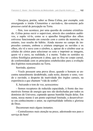 Francisco C. Xavier - Nos Domínios da Mediunidade - pelo Espírito André Luiz 102
– Desejava, porém, saber se Dona Celina, por exemplo, está
enxergando o irmão Clementino e ouvindo-o, tão-somente pelo
processo curial de percepção na Terra.
– Sim, isso acontece, por uma questão de costume cristaliza-
do. Celina pensa ouvir o supervisor, através dos condutos auditi-
vos, e supõe vê-lo, como se o aparelho fotográfico dos olhos
estivesse funcionando em conexão com o centro da memória, no
entanto, isso resulta do hábito. Ainda mesmo no campo de im-
pressões comuns, embora a criatura empregue os ouvidos e os
olhos, ela vê e ouve com o cérebro, e, apesar de o cérebro usar as
células do córtex para selecionar os sons e imprimir as imagens,
quem vê e ouve, na realidade, é a mente. Todos os sentidos na
esfera fisiológica pertencem à alma, que os fixa no corpo carnal,
de conformidade com os princípios estabelecidos para a evolução
dos Espíritos reencarnados na Terra.
Sorrindo, ajuntou:
– Vocês possuem uma prova disso, quando o homem se en-
contra naturalmente desdobrado, cada noite, durante o sono, ven-
do e ouvindo, a despeito da inatividade dos órgãos carnais, na
experiência a que chamam “vida de sonho”.
E, baixando o tom de voz, acrescentou:
– Somos receptores de reduzida capacidade, à frente das inu-
meráveis formas de energia que nos são desfechadas por todos os
domínios do Universo, captando apenas humilde fração delas. Em
suma, nossa mente é um ponto espiritual limitado, a desenvolver-
se em conhecimento e amor, na espiritualidade infinita e gloriosa
de Deus.
Decorreram mais alguns instantes.
– Centralizemos mais atenção na prece, adestrando-nos para o
serviço do bem!
 