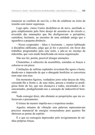 Francisco C. Xavier - Nos Domínios da Mediunidade - pelo Espírito André Luiz 105
renunciar ao conforto de ouvi-lo, a fim de colaborar no êxito da
reunião com maior segurança.
Logo após, vimos Castro desdobrar-se de novo, auxiliado a-
gora simplesmente pelo forte desejo de ausentar-se do círculo e,
revestido das emanações que lhe desfiguravam o perispírito,
caminhou, hesitante, ao encontro de uma entidade amiga que o
aguardava a pequena distância.
– Nosso cooperador – falou o Assistente –, menos habituado
à disciplina edificante, julga que já fez o possível, em favor dos
trabalhos programados para esta noite, e põe-se no encalço da
mãezinha, que vem sendo beneficiada em nossa organização.
Não nos foi, porém, possível alongar anotações.
Clementino, à cabeceira da assembléia, estendeu os braços e
colocou-se em prece.
Cintilações de safirino esplendor revestiam-lhe agora o busto,
dando-nos a impressão de que o abnegado benfeitor se convertera
num anjo sem asas.
Em momentos ligeiros, verdadeiro jorro solar desceu do Alto,
coroando-lhe a fronte e, de suas mãos, passou a irradiar-se prodi-
giosa fonte de luz, que nos alcançava a todos, encarnados e de-
sencarnados, prodigalizando-nos a sensação de indescritível bem-
estar.
Nada consegui dizer, não obstante as perquirições que me es-
fuziavam o pensamento.
O êxtase do mentor impelia-nos a respeitosa mudez.
Aqueles minutos de vibração sem palavras representavam
precioso manancial de energias restauradoras para quantos lhe
abrissem as portas do espírito.
É o que eu conseguia depreender pelo revigoramento de mi-
nhas próprias forças.
 