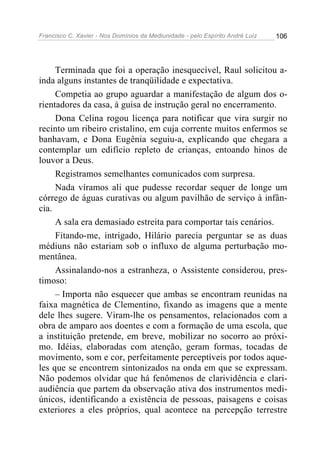 Francisco C. Xavier - Nos Domínios da Mediunidade - pelo Espírito André Luiz 106
Terminada que foi a operação inesquecível, Raul solicitou a-
inda alguns instantes de tranqüilidade e expectativa.
Competia ao grupo aguardar a manifestação de algum dos o-
rientadores da casa, à guisa de instrução geral no encerramento.
Dona Celina rogou licença para notificar que vira surgir no
recinto um ribeiro cristalino, em cuja corrente muitos enfermos se
banhavam, e Dona Eugênia seguiu-a, explicando que chegara a
contemplar um edifício repleto de crianças, entoando hinos de
louvor a Deus.
Registramos semelhantes comunicados com surpresa.
Nada víramos ali que pudesse recordar sequer de longe um
córrego de águas curativas ou algum pavilhão de serviço à infân-
cia.
A sala era demasiado estreita para comportar tais cenários.
Fitando-me, intrigado, Hilário parecia perguntar se as duas
médiuns não estariam sob o influxo de alguma perturbação mo-
mentânea.
Assinalando-nos a estranheza, o Assistente considerou, pres-
timoso:
– Importa não esquecer que ambas se encontram reunidas na
faixa magnética de Clementino, fixando as imagens que a mente
dele lhes sugere. Viram-lhe os pensamentos, relacionados com a
obra de amparo aos doentes e com a formação de uma escola, que
a instituição pretende, em breve, mobilizar no socorro ao próxi-
mo. Idéias, elaboradas com atenção, geram formas, tocadas de
movimento, som e cor, perfeitamente perceptíveis por todos aque-
les que se encontrem sintonizados na onda em que se expressam.
Não podemos olvidar que há fenômenos de clarividência e clari-
audiência que partem da observação ativa dos instrumentos medi-
únicos, identificando a existência de pessoas, paisagens e coisas
exteriores a eles próprios, qual acontece na percepção terrestre
 