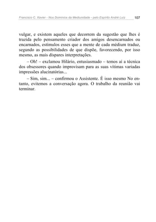 Francisco C. Xavier - Nos Domínios da Mediunidade - pelo Espírito André Luiz 107
vulgar, e existem aqueles que decorrem da sugestão que lhes é
trazida pelo pensamento criador dos amigos desencarnados ou
encarnados, estímulos esses que a mente de cada médium traduz,
segundo as possibilidades de que dispõe, favorecendo, por isso
mesmo, as mais díspares interpretações.
– Oh! – exclamou Hilário, entusiasmado – temos aí a técnica
dos obsessores quando improvisam para as suas vítimas variadas
impressões alucinatórias...
– Sim, sim... – confirmou o Assistente. É isso mesmo No en-
tanto, evitemos a conversação agora. O trabalho da reunião vai
terminar.
 