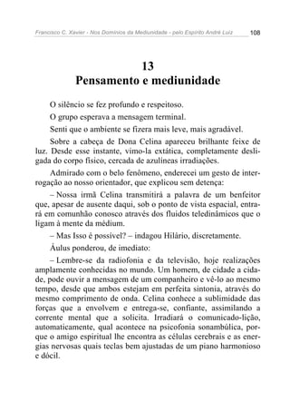 Francisco C. Xavier - Nos Domínios da Mediunidade - pelo Espírito André Luiz 108
13
Pensamento e mediunidade
O silêncio se fez profundo e respeitoso.
O grupo esperava a mensagem terminal.
Senti que o ambiente se fizera mais leve, mais agradável.
Sobre a cabeça de Dona Celina apareceu brilhante feixe de
luz. Desde esse instante, vimo-la extática, completamente desli-
gada do corpo físico, cercada de azulíneas irradiações.
Admirado com o belo fenômeno, enderecei um gesto de inter-
rogação ao nosso orientador, que explicou sem detença:
– Nossa irmã Celina transmitirá a palavra de um benfeitor
que, apesar de ausente daqui, sob o ponto de vista espacial, entra-
rá em comunhão conosco através dos fluidos teledinâmicos que o
ligam à mente da médium.
– Mas Isso é possível? – indagou Hilário, discretamente.
Áulus ponderou, de imediato:
– Lembre-se da radiofonia e da televisão, hoje realizações
amplamente conhecidas no mundo. Um homem, de cidade a cida-
de, pode ouvir a mensagem de um companheiro e vê-lo ao mesmo
tempo, desde que ambos estejam em perfeita sintonia, através do
mesmo comprimento de onda. Celina conhece a sublimidade das
forças que a envolvem e entrega-se, confiante, assimilando a
corrente mental que a solicita. Irradiará o comunicado-lição,
automaticamente, qual acontece na psicofonia sonambúlica, por-
que o amigo espiritual lhe encontra as células cerebrais e as ener-
gias nervosas quais teclas bem ajustadas de um piano harmonioso
e dócil.
 