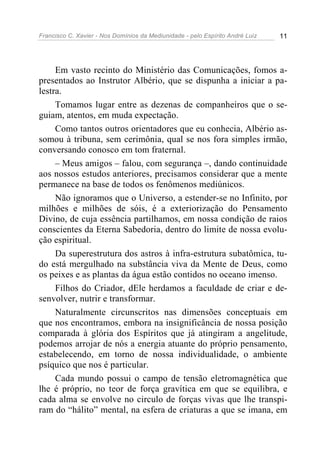 Francisco C. Xavier - Nos Domínios da Mediunidade - pelo Espírito André Luiz 11
Em vasto recinto do Ministério das Comunicações, fomos a-
presentados ao Instrutor Albério, que se dispunha a iniciar a pa-
lestra.
Tomamos lugar entre as dezenas de companheiros que o se-
guiam, atentos, em muda expectação.
Como tantos outros orientadores que eu conhecia, Albério as-
somou à tribuna, sem cerimônia, qual se nos fora simples irmão,
conversando conosco em tom fraternal.
– Meus amigos – falou, com segurança –, dando continuidade
aos nossos estudos anteriores, precisamos considerar que a mente
permanece na base de todos os fenômenos mediúnicos.
Não ignoramos que o Universo, a estender-se no Infinito, por
milhões e milhões de sóis, é a exteriorização do Pensamento
Divino, de cuja essência partilhamos, em nossa condição de raios
conscientes da Eterna Sabedoria, dentro do limite de nossa evolu-
ção espiritual.
Da superestrutura dos astros à infra-estrutura subatômica, tu-
do está mergulhado na substância viva da Mente de Deus, como
os peixes e as plantas da água estão contidos no oceano imenso.
Filhos do Criador, dEle herdamos a faculdade de criar e de-
senvolver, nutrir e transformar.
Naturalmente circunscritos nas dimensões conceptuais em
que nos encontramos, embora na insignificância de nossa posição
comparada à glória dos Espíritos que já atingiram a angelitude,
podemos arrojar de nós a energia atuante do próprio pensamento,
estabelecendo, em torno de nossa individualidade, o ambiente
psíquico que nos é particular.
Cada mundo possui o campo de tensão eletromagnética que
lhe é próprio, no teor de força gravítica em que se equilibra, e
cada alma se envolve no circulo de forças vivas que lhe transpi-
ram do “hálito” mental, na esfera de criaturas a que se imana, em
 