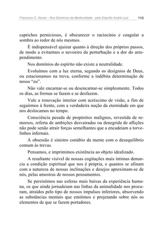 Francisco C. Xavier - Nos Domínios da Mediunidade - pelo Espírito André Luiz 110
caprichos perniciosos, é obscurecer o raciocínio e coagular a
sombra ao redor de nós mesmos.
É indispensável ajuizar quanto à direção dos próprios passos,
de modo a evitarmos o nevoeiro da perturbação e a dor do arre-
pendimento.
Nos domínios do espírito não existe a neutralidade.
Evoluímos com a luz eterna, segundo os desígnios de Deus,
ou estacionamos na treva, conforme a indébita determinação de
nosso “eu”.
Não vale encarnar-se ou desencarnar-se simplesmente. Todos
os dias, as formas se fazem e se desfazem.
Vale a renovação interior com acréscimo de visão, a fim de
seguirmos à frente, com a verdadeira noção da eternidade em que
nos deslocamos no tempo.
Consciência pesada de propósitos malignos, revestida de re-
morsos, referta de ambições desvairadas ou denegrida de aflições
não pode senão atrair forças semelhantes que a encadeiam a torve-
linhos infernais.
A obsessão é sinistro conúbio da mente com o desequilíbrio
comum às trevas.
Pensamos, e imprimimos existência ao objeto idealizado.
A resultante visível de nossas cogitações mais íntimas denun-
cia a condição espiritual que nos é própria, e quantos se afinam
com a natureza de nossas inclinações e desejos aproximam-se de
nós, pelas amostras de nossos pensamentos.
Se persistimos nas esferas mais baixas da experiência huma-
na, os que ainda jornadeiam nas linhas da animalidade nos procu-
ram, atraídos pelo tipo de nossos impulsos inferiores, absorvendo
as substâncias mentais que emitimos e projetando sobre nós os
elementos de que se fazem portadores.
 