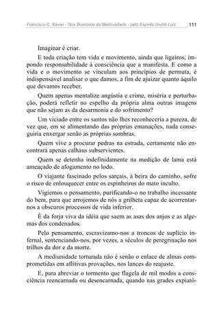 Francisco C. Xavier - Nos Domínios da Mediunidade - pelo Espírito André Luiz 111
Imaginar é criar.
E toda criação tem vida e movimento, ainda que ligeiros, im-
pondo responsabilidade à consciência que a manifesta. E como a
vida e o movimento se vinculam aos princípios de permuta, é
indispensável analisar o que damos, a fim de ajuizar quanto àquilo
que devamos receber.
Quem apenas mentalize angústia e crime, miséria e perturba-
ção, poderá refletir no espelho da própria alma outras imagens
que não sejam as da desarmonia e do sofrimento?
Um viciado entre os santos não lhes reconheceria a pureza, de
vez que, em se alimentando das próprias emanações, nada conse-
guiria enxergar senão as próprias sombras.
Quem vive a procurar pedras na estrada, certamente não en-
contrará apenas calhaus subservientes.
Quem se detenha indefinidamente na medição de lama está
ameaçado de afogamento no lodo.
O viajante fascinado pelos sarçais, à beira do caminho, sofre
o risco de enlouquecer entre os espinheiros do mato inculto.
Vigiemos o pensamento, purificando-o no trabalho incessante
do bem, para que arrojemos de nós a grilheta capaz de acorrentar-
nos a obscuros processos de vida inferior.
É da forja viva da idéia que saem as asas dos anjos e as alge-
mas dos condenados.
Pelo pensamento, escravizamo-nos a troncos de suplício in-
fernal, sentenciando-nos, por vezes, a séculos de peregrinação nos
trilhos da dor e da morte.
A mediunidade torturada não é senão o enlace de almas com-
prometidas em aflitivas provações, nos lances do reajuste.
E, para abreviar o tormento que flagela de mil modos a cons-
ciência reencarnada ou desencarnada, quando nas grades expiató-
 