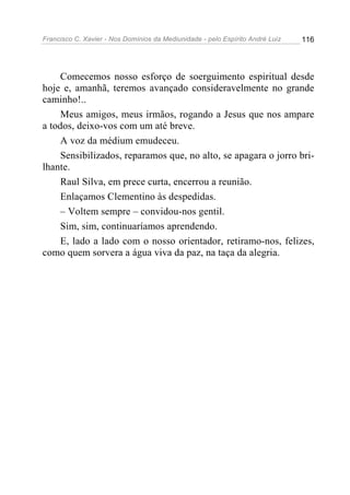 Francisco C. Xavier - Nos Domínios da Mediunidade - pelo Espírito André Luiz 116
Comecemos nosso esforço de soerguimento espiritual desde
hoje e, amanhã, teremos avançado consideravelmente no grande
caminho!..
Meus amigos, meus irmãos, rogando a Jesus que nos ampare
a todos, deixo-vos com um até breve.
A voz da médium emudeceu.
Sensibilizados, reparamos que, no alto, se apagara o jorro bri-
lhante.
Raul Silva, em prece curta, encerrou a reunião.
Enlaçamos Clementino às despedidas.
– Voltem sempre – convidou-nos gentil.
Sim, sim, continuaríamos aprendendo.
E, lado a lado com o nosso orientador, retiramo-nos, felizes,
como quem sorvera a água viva da paz, na taça da alegria.
 