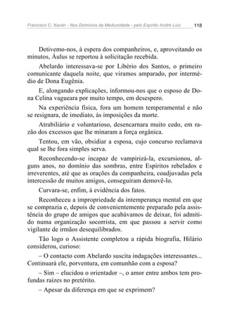 Francisco C. Xavier - Nos Domínios da Mediunidade - pelo Espírito André Luiz 118
Detivemo-nos, à espera dos companheiros, e, aproveitando os
minutos, Áulus se reportou à solicitação recebida.
Abelardo interessava-se por Libério dos Santos, o primeiro
comunicante daquela noite, que viramos amparado, por intermé-
dio de Dona Eugênia.
E, alongando explicações, informou-nos que o esposo de Do-
na Celina vagueara por muito tempo, em desespero.
Na experiência física, fora um homem temperamental e não
se resignara, de imediato, às imposições da morte.
Atrabiliário e voluntarioso, desencarnara muito cedo, em ra-
zão dos excessos que lhe minaram a força orgânica.
Tentou, em vão, obsidiar a esposa, cujo concurso reclamava
qual se lhe fora simples serva.
Reconhecendo-se incapaz de vampirizá-la, excursionou, al-
guns anos, no domínio das sombras, entre Espíritos rebelados e
irreverentes, até que as orações da companheira, coadjuvadas pela
intercessão de muitos amigos, conseguiram demovê-lo.
Curvara-se, enfim, à evidência dos fatos.
Reconheceu a impropriedade da intemperança mental em que
se comprazia e, depois de convenientemente preparado pela assis-
tência do grupo de amigos que acabávamos de deixar, foi admiti-
do numa organização socorrista, em que passou a servir como
vigilante de irmãos desequilibrados.
Tão logo o Assistente completou a rápida biografia, Hilário
considerou, curioso:
– O contacto com Abelardo suscita indagações interessantes...
Continuará ele, porventura, em comunhão com a esposa?
– Sim – elucidou o orientador –, o amor entre ambos tem pro-
fundas raízes no pretérito.
– Apesar da diferença em que se exprimem?
 