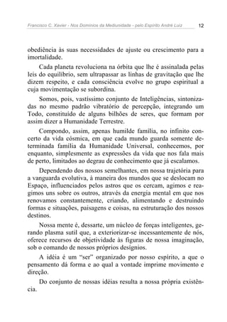 Francisco C. Xavier - Nos Domínios da Mediunidade - pelo Espírito André Luiz 12
obediência às suas necessidades de ajuste ou crescimento para a
imortalidade.
Cada planeta revoluciona na órbita que lhe é assinalada pelas
leis do equilíbrio, sem ultrapassar as linhas de gravitação que lhe
dizem respeito, e cada consciência evolve no grupo espiritual a
cuja movimentação se subordina.
Somos, pois, vastíssimo conjunto de Inteligências, sintoniza-
das no mesmo padrão vibratório de percepção, integrando um
Todo, constituído de alguns bilhões de seres, que formam por
assim dizer a Humanidade Terrestre.
Compondo, assim, apenas humilde família, no infinito con-
certo da vida cósmica, em que cada mundo guarda somente de-
terminada família da Humanidade Universal, conhecemos, por
enquanto, simplesmente as expressões da vida que nos fala mais
de perto, limitados ao degrau de conhecimento que já escalamos.
Dependendo dos nossos semelhantes, em nossa trajetória para
a vanguarda evolutiva, à maneira dos mundos que se deslocam no
Espaço, influenciados pelos astros que os cercam, agimos e rea-
gimos uns sobre os outros, através da energia mental em que nos
renovamos constantemente, criando, alimentando e destruindo
formas e situações, paisagens e coisas, na estruturação dos nossos
destinos.
Nossa mente é, dessarte, um núcleo de forças inteligentes, ge-
rando plasma sutil que, a exteriorizar-se incessantemente de nós,
oferece recursos de objetividade às figuras de nossa imaginação,
sob o comando de nossos próprios desígnios.
A idéia é um “ser” organizado por nosso espírito, a que o
pensamento dá forma e ao qual a vontade imprime movimento e
direção.
Do conjunto de nossas idéias resulta a nossa própria existên-
cia.
 