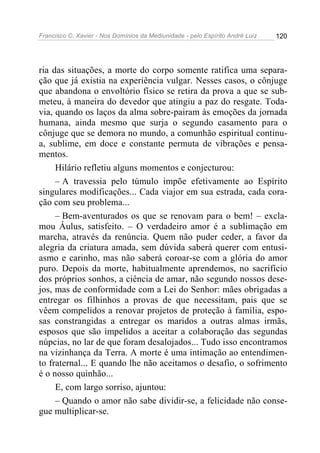 Francisco C. Xavier - Nos Domínios da Mediunidade - pelo Espírito André Luiz 120
ria das situações, a morte do corpo somente ratifica uma separa-
ção que já existia na experiência vulgar. Nesses casos, o cônjuge
que abandona o envoltório físico se retira da prova a que se sub-
meteu, à maneira do devedor que atingiu a paz do resgate. Toda-
via, quando os laços da alma sobre-pairam às emoções da jornada
humana, ainda mesmo que surja o segundo casamento para o
cônjuge que se demora no mundo, a comunhão espiritual continu-
a, sublime, em doce e constante permuta de vibrações e pensa-
mentos.
Hilário refletiu alguns momentos e conjecturou:
– A travessia pelo túmulo impõe efetivamente ao Espírito
singulares modificações... Cada viajor em sua estrada, cada cora-
ção com seu problema...
– Bem-aventurados os que se renovam para o bem! – excla-
mou Áulus, satisfeito. – O verdadeiro amor é a sublimação em
marcha, através da renúncia. Quem não puder ceder, a favor da
alegria da criatura amada, sem dúvida saberá querer com entusi-
asmo e carinho, mas não saberá coroar-se com a glória do amor
puro. Depois da morte, habitualmente aprendemos, no sacrifício
dos próprios sonhos, a ciência de amar, não segundo nossos dese-
jos, mas de conformidade com a Lei do Senhor: mães obrigadas a
entregar os filhinhos a provas de que necessitam, pais que se
vêem compelidos a renovar projetos de proteção à família, espo-
sas constrangidas a entregar os maridos a outras almas irmãs,
esposos que são impelidos a aceitar a colaboração das segundas
núpcias, no lar de que foram desalojados... Tudo isso encontramos
na vizinhança da Terra. A morte é uma intimação ao entendimen-
to fraternal... E quando lhe não aceitamos o desafio, o sofrimento
é o nosso quinhão...
E, com largo sorriso, ajuntou:
– Quando o amor não sabe dividir-se, a felicidade não conse-
gue multiplicar-se.
 